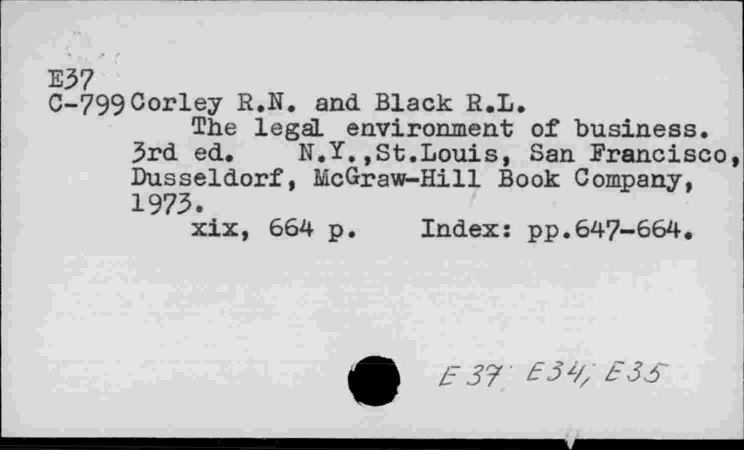 ﻿E37
C-799Corley R.N. and Black R.L.
The legal environment of business.
3rd ed. N.Y.,st.Louis, San Francisco, Dusseldorf, McGraw-Hill Book Company, 1973.
xix, 664 p. Index: pp.647-664.
Z- 57 £3^ £3S